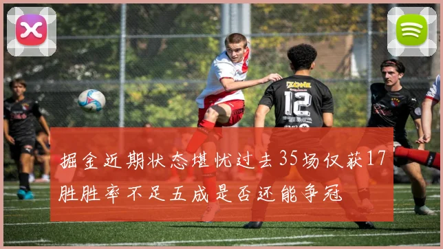 掘金近期状态堪忧过去35场仅获17胜胜率不足五成是否还能争冠