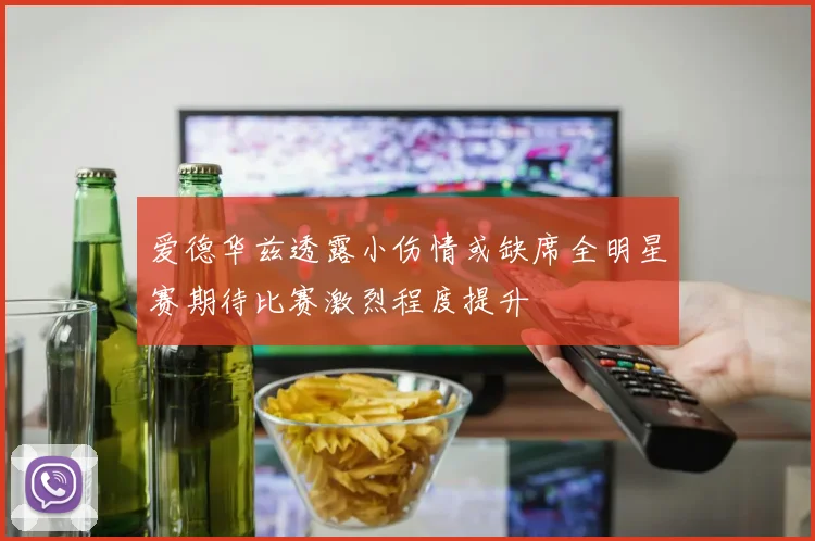 爱德华兹透露小伤情或缺席全明星赛期待比赛激烈程度提升