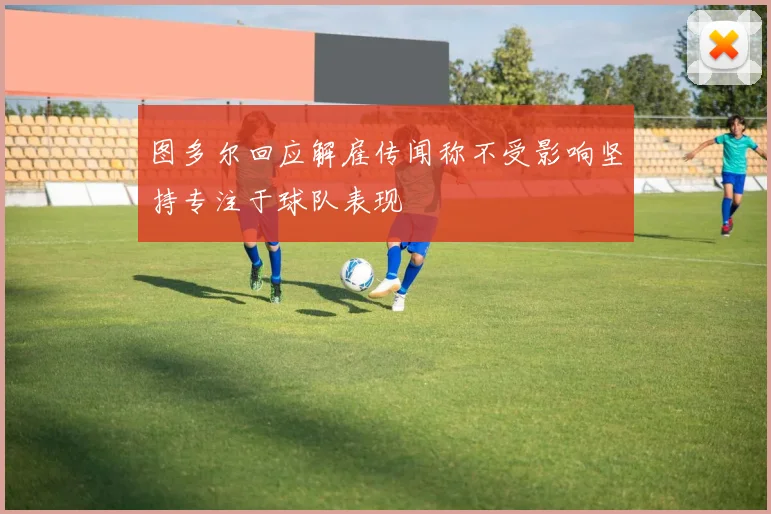 图多尔回应解雇传闻称不受影响坚持专注于球队表现