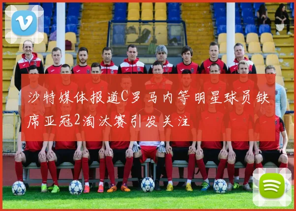 沙特媒体报道C罗马内等明星球员缺席亚冠2淘汰赛引发关注