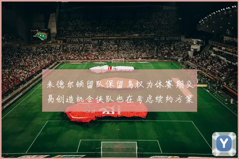 米德尔顿留队保留鸟权为休赛期交易创造机会侠队也在考虑续约方案