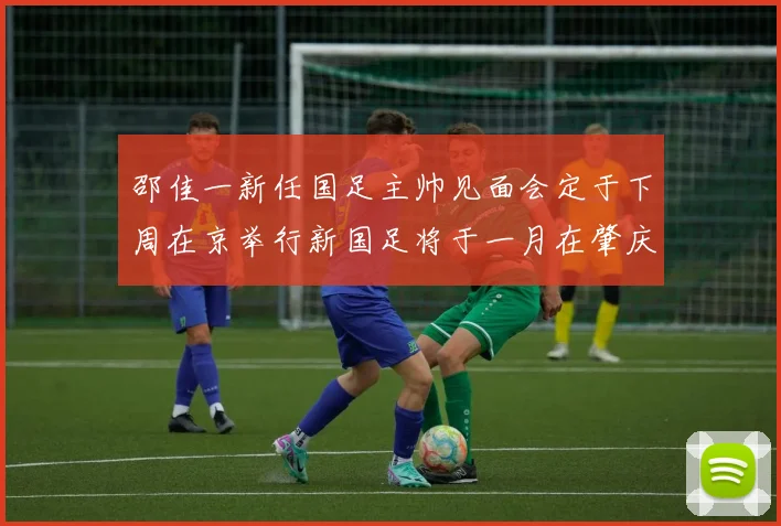 邵佳一新任国足主帅见面会定于下周在京举行新国足将于一月在肇庆集训