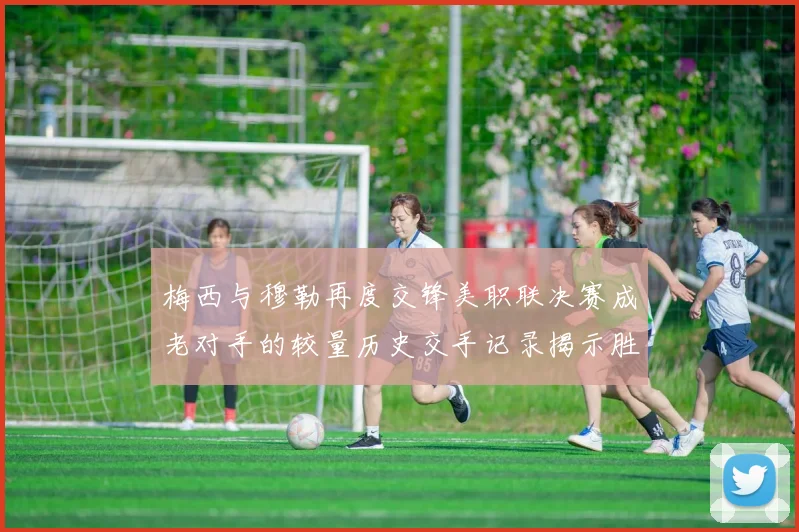 梅西与穆勒再度交锋美职联决赛成老对手的较量历史交手记录揭示胜负关系
