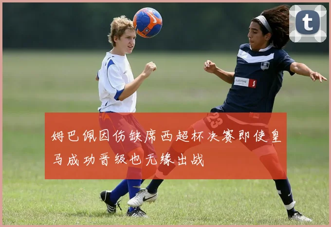 姆巴佩因伤缺席西超杯决赛即使皇马成功晋级也无缘出战