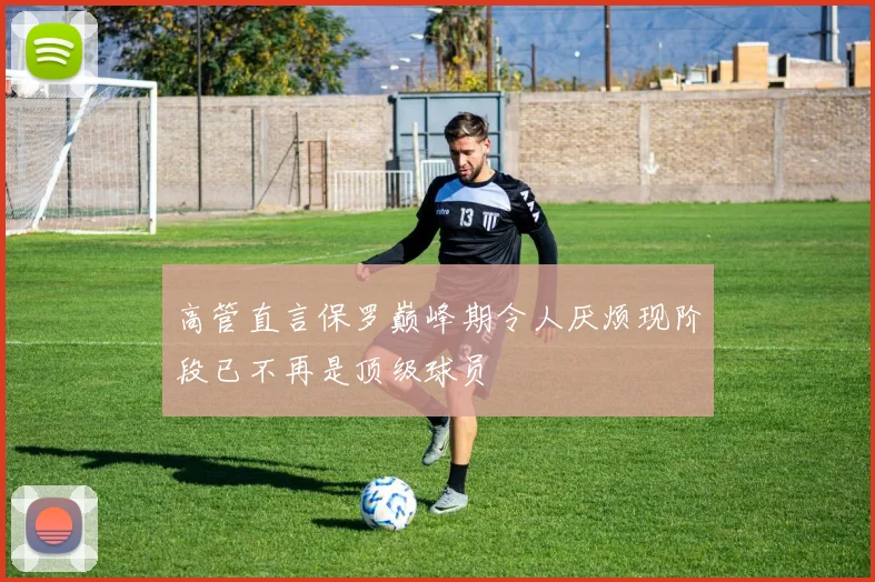 高管直言保罗巅峰期令人厌烦现阶段已不再是顶级球员