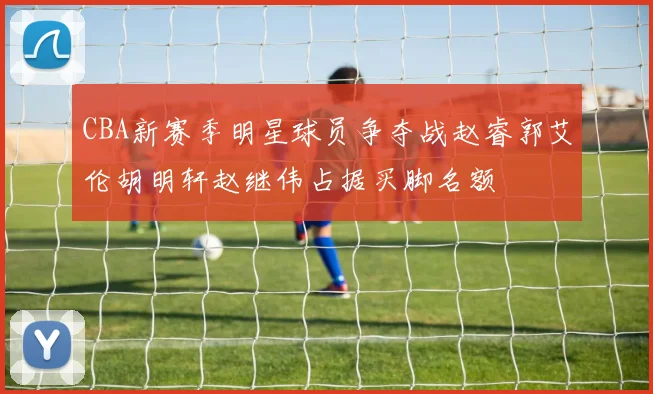 CBA新赛季明星球员争夺战赵睿郭艾伦胡明轩赵继伟占据买脚名额