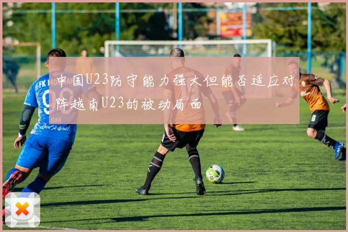 中国U23防守能力强大但能否适应对阵越南U23的被动局面