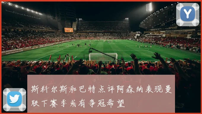 斯科尔斯和巴特点评阿森纳表现曼联下赛季或有争冠希望