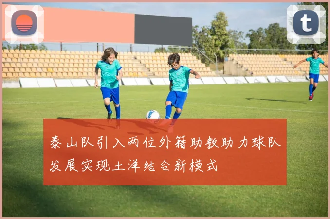 泰山队引入两位外籍助教助力球队发展实现土洋结合新模式