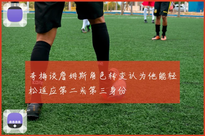 夸梅谈詹姆斯角色转变认为他能轻松适应第二或第三身份