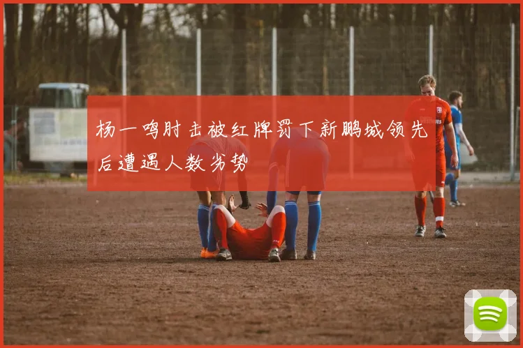 杨一鸣肘击被红牌罚下新鹏城领先后遭遇人数劣势