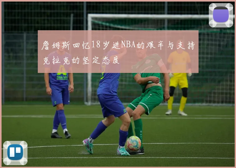 詹姆斯回忆18岁进NBA的艰辛与支持克拉克的坚定态度