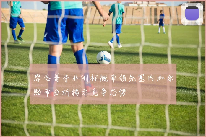 摩洛哥夺非洲杯概率领先塞内加尔赔率分析揭示竞争态势