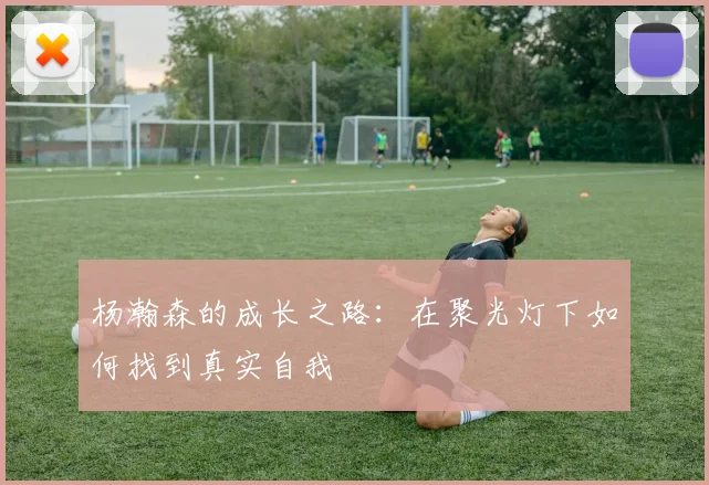 杨瀚森的成长之路：在聚光灯下如何找到真实自我