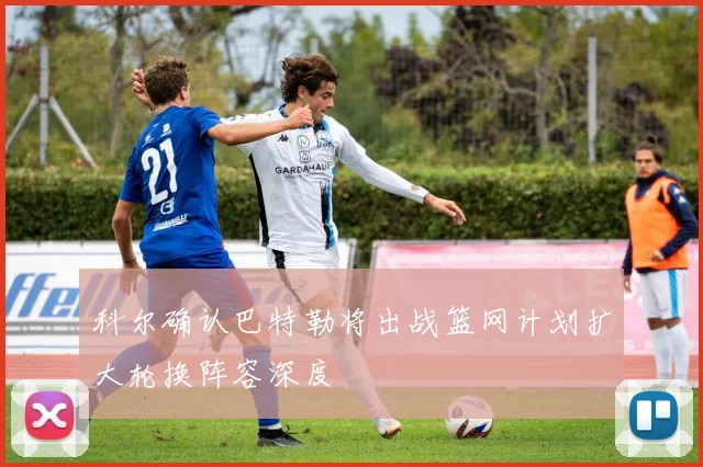 科尔确认巴特勒将出战篮网计划扩大轮换阵容深度