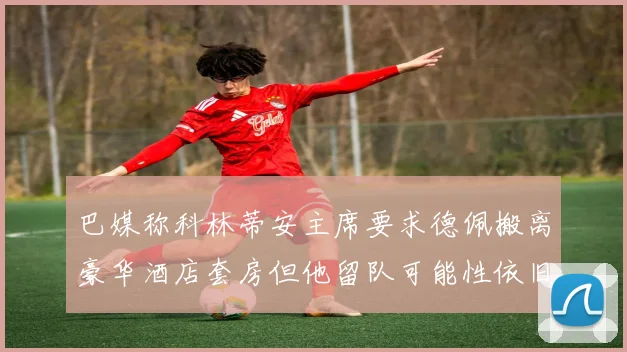 巴媒称科林蒂安主席要求德佩搬离豪华酒店套房但他留队可能性依旧较大