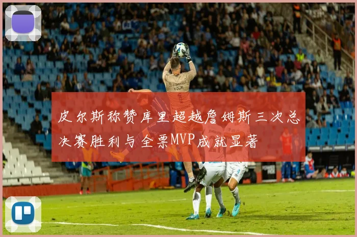 皮尔斯称赞库里超越詹姆斯三次总决赛胜利与全票MVP成就显著